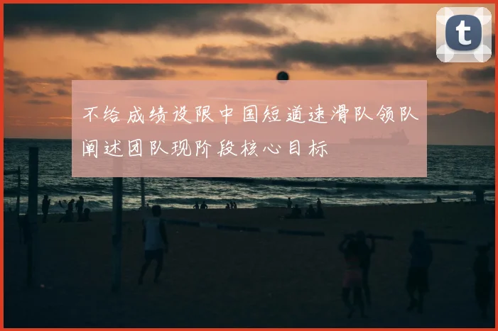 不给成绩设限中国短道速滑队领队阐述团队现阶段核心目标