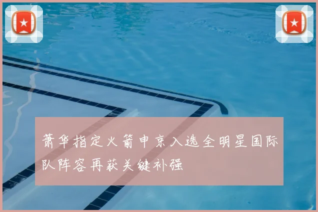 萧华指定火箭申京入选全明星国际队阵容再获关键补强