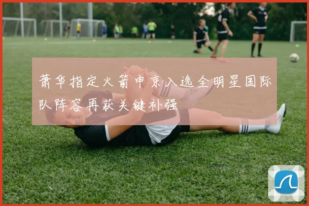 萧华指定火箭申京入选全明星国际队阵容再获关键补强