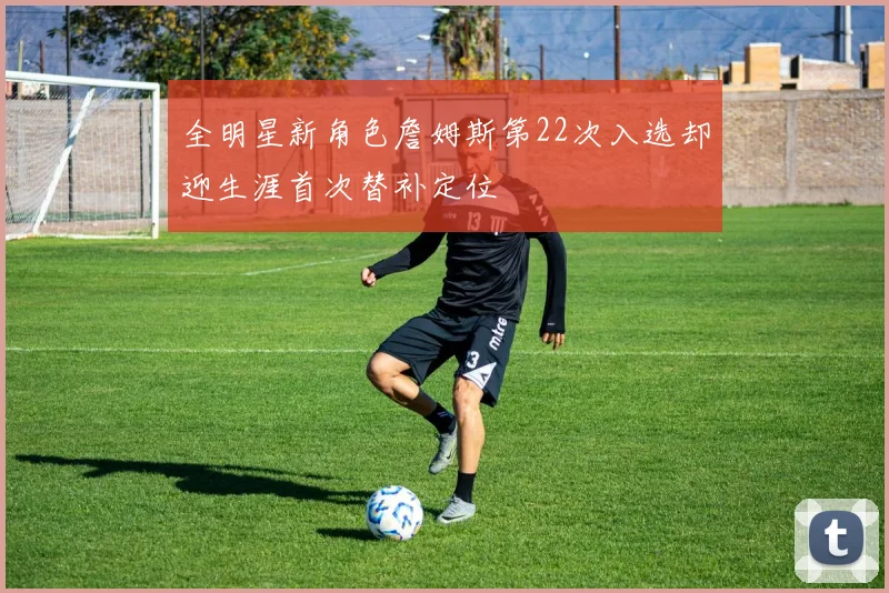 全明星新角色詹姆斯第22次入选却迎生涯首次替补定位