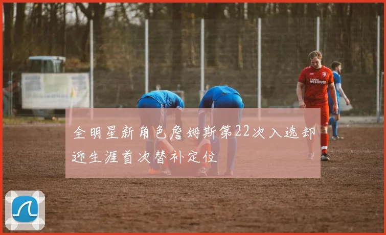 全明星新角色詹姆斯第22次入选却迎生涯首次替补定位