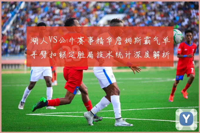 湖人VS公牛赛事精华詹姆斯霸气单手劈扣锁定胜局技术统计深度解析